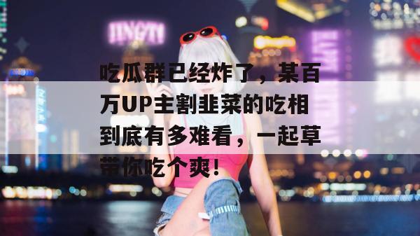 吃瓜群已经炸了,某百万UP主割韭菜的吃相到底有多难看,一起草带你吃个爽!