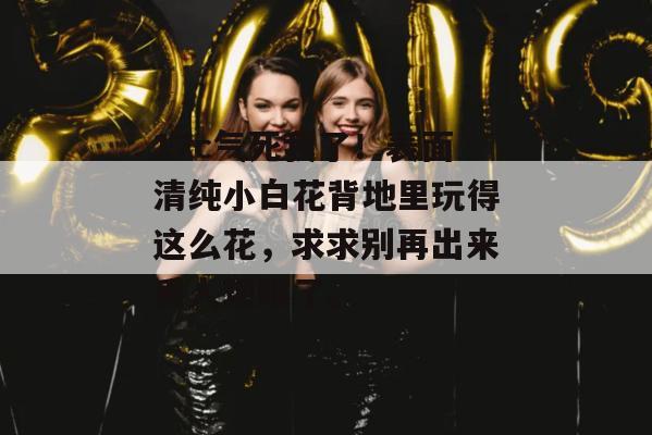 17c气死我了!表面清纯小白花背地里玩得这么花,求求别再出来丢人现眼了。