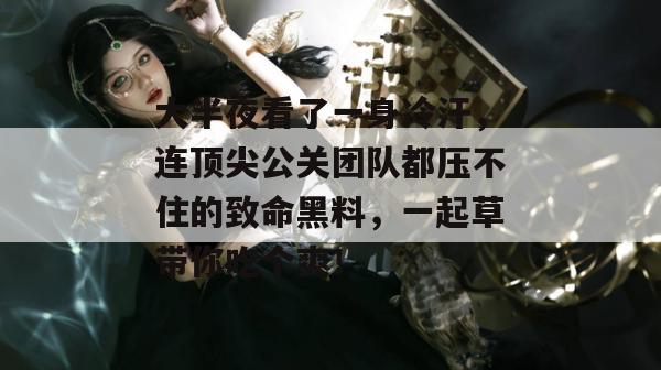 大半夜看了一身冷汗,连顶尖公关团队都压不住的致命黑料,一起草带你吃个爽!