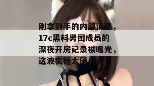 刚拿到手的内部消息,17c黑料男团成员的深夜开房记录被曝光,这波实锤太硬!