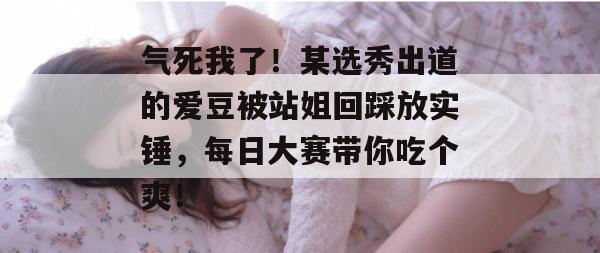 气死我了!某选秀出道的爱豆被站姐回踩放实锤,每日大赛带你吃个爽!
