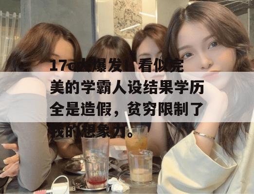 17c大爆发！看似完美的学霸人设结果学历全是造假，贫穷限制了我的想象力。