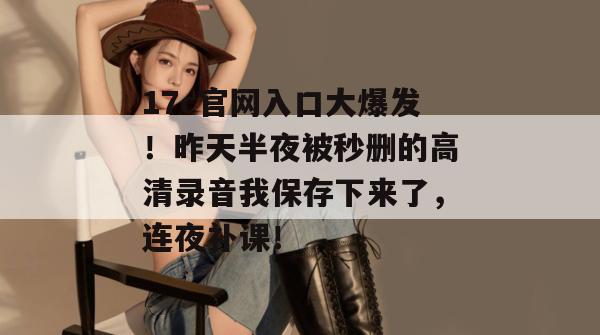 17c官网入口大爆发！昨天半夜被秒删的高清录音我保存下来了，连夜补课！