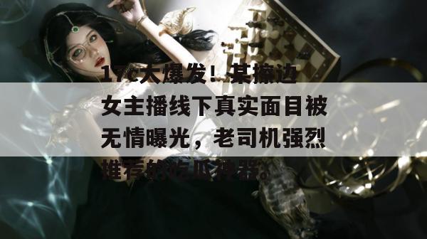 17c大爆发！某擦边女主播线下真实面目被无情曝光，老司机强烈推荐的吃瓜神器。