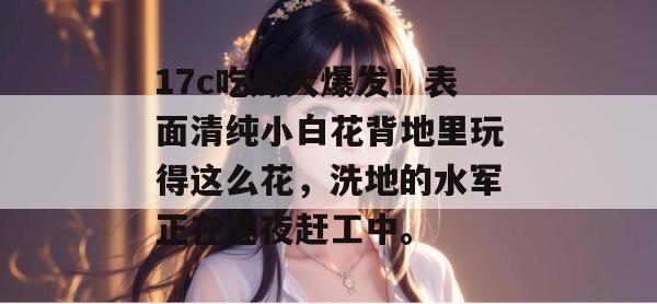 17c吃瓜大爆发！表面清纯小白花背地里玩得这么花，洗地的水军正在连夜赶工中。