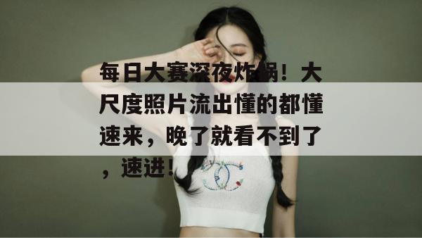 每日大赛深夜炸锅！大尺度照片流出懂的都懂速来，晚了就看不到了，速进！