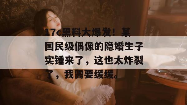 17c黑料大爆发！某国民级偶像的隐婚生子实锤来了，这也太炸裂了，我需要缓缓。